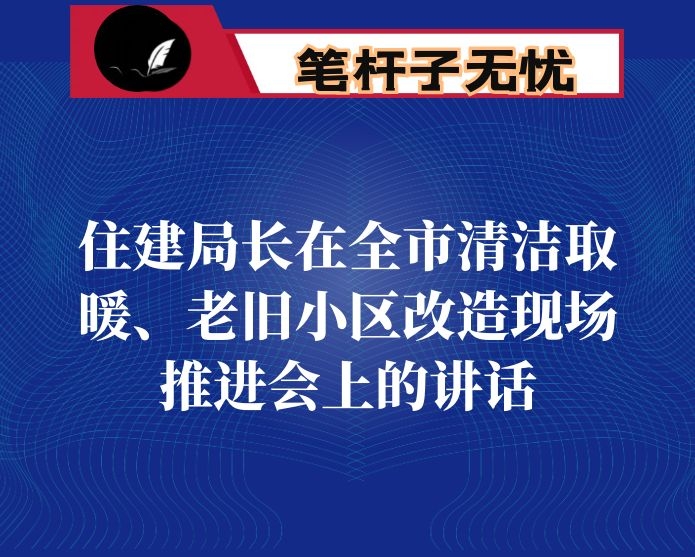 住建局长在全市清洁取暖、老旧小区改造现场推进会上的讲话